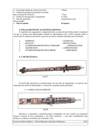 Escola de Material Bélico – S/S de Munições-Apostila de Munições -169-
Velocidade média de cruzeiro do míssil 570m/s
Tempo de passagem da posição de marcha
para a posição de tiro(máx) 13seg
Tempo de ativação para o lançamento 5 a 6seg
Tipo de guiamento atração passiva por
infravermelho
Tipo de espoleta de impacto
4. ENGAJAMENTO DE ALVOS PELO SISTEMA:
A seqüência de engajamento compreende todas as ações desenvolvidas desde o momento
em que se assuma uma determinada condição de aprestamento, até a efetiva atuação sobre o
vetor hostil. É composta de Fases(F), que tem seu início e término balizadas por Eventos(E).
ESPERA(F) →ALERTA(E)
BUSCA(F) →DETECÇÃO(E)
ACOMPANHAMENTO PELO ATIRADOR →DESIGNAÇÃO(E)
AQUISIÇÃO(F) →APREENSÃO(E)
ACOMPANHAMENTO PELO MÍSSIL →DISPARO(E)
5. A MUNIÇÃO IGLA
Fig 03
O míssil Igla apresenta-se acondicionado em um tubo de lançamento, ao qual já vem
conectada uma fonte de alimentação, e consiste das seguintes partes principais:
5.1. CABEÇA DE GUIAMENTO:
Fig 04
Destina-se a apreender e automaticamente acompanhar um alvo usando sua irradiação
térmica. Consiste de um coordenador e um bloco eletrônico e um nariz aerodinâmico que
destina-se a reduzir a resistência do ar durante o vôo.
 