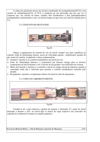 Escola de Material Bélico – S/S de Munições-Apostila de Munições -170-
A cabeça de guiamento possui um circuito coordenador de acompanhamento(CCA) e um
circuito de autopilotagem(CA). O CCA é composto de um giroscópio que por sua vez é
composto por, um sistema de lentes, espelho, dois fotodetetores e dois preamplificadores
acompanhando continuamente o alvo, ao mesmo tempo em que envia um sinal de controle para o
CA.
5.2. CONJUNTO DE PILOTAGEM:
Fig 05
Abriga o equipamento de controle de vôo do míssil: atuador com duas superfícies de
controle, fonte de alimentação interna, sensor de velocidade angular , amplificador, gerador de
gás, motor de controle, receptáculo e aletas compensadoras.
Atuador destina-se ao controle aerodinâmico do míssil em vôo.
Fonte de Alimentação Interna é responsável por fornecer energia para os diversos
componentes do míssil durante o vôo. Consiste de um gerador e um retificador de corrente.
Motor de Controle destina-se a controlar o míssil no estágio inicial da trajetória, quando a
velocidade ainda não é suficiente para permitir o controle aerodinâmico realizado pelo
atuador.
Receptáculo permite o acoplamento elétrico do míssil ao tubo de lançamento.
5.3. CARGA DE ARREBENTAMENTO:
Fig 06
Compõe-se de: carga explosiva, espoleta de impacto e detonador. É a parte do míssil
destinada a destruir o alvo, no míssil Igla os efeitos da carga explosiva são acrescidos da
explosão do combustível restante no conjunto propulsor.
 