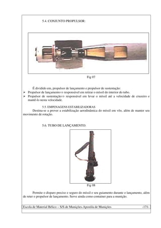 Escola de Material Bélico – S/S de Munições-Apostila de Munições -171-
5.4. CONJUNTO PROPULSOR:
Fig 07
É dividido em, propulsor de lançamento e propulsor de sustentação:
Propulsor de lançamento responsável em retirar o míssil do interior do tubo.
Propulsor de sustentação responsável em levar o míssil até a velocidade de cruzeiro e
mantê-lo nesta velocidade.
5.5. EMPENAGENS ESTABILIZADORAS
Destina-se a prover a estabilização aerodinâmica do míssil em vôo, além de manter seu
movimento de rotação.
5.6. TUBO DE LANÇAMENTO:
Fig 08
Permite o disparo preciso e seguro do míssil e seu guiamento durante o lançamento, além
de reter o propulsor de lançamento. Serve ainda como container para a munição.
 