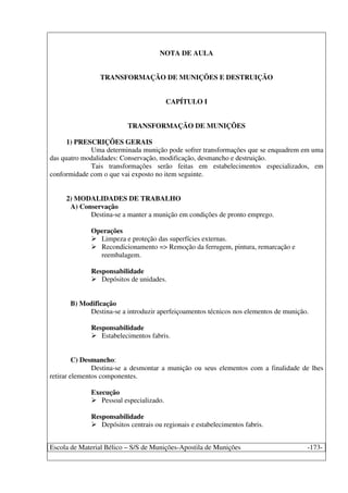 Escola de Material Bélico – S/S de Munições-Apostila de Munições -173-
NOTA DE AULA
TRANSFORMAÇÃO DE MUNIÇÕES E DESTRUIÇÃO
CAPÍTULO I
TRANSFORMAÇÃO DE MUNIÇÕES
1) PRESCRIÇÕES GERAIS
Uma determinada munição pode sofrer transformações que se enquadrem em uma
das quatro modalidades: Conservação, modificação, desmancho e destruição.
Tais transformações serão feitas em estabelecimentos especializados, em
conformidade com o que vai exposto no item seguinte.
2) MODALIDADES DE TRABALHO
A) Conservação
Destina-se a manter a munição em condições de pronto emprego.
Operações
Limpeza e proteção das superfícies externas.
Recondicionamento => Remoção da ferrugem, pintura, remarcação e
reembalagem.
Responsabilidade
Depósitos de unidades.
B) Modificação
Destina-se a introduzir aperfeiçoamentos técnicos nos elementos de munição.
Responsabilidade
Estabelecimentos fabris.
C) Desmancho:
Destina-se a desmontar a munição ou seus elementos com a finalidade de lhes
retirar elementos componentes.
Execução
Pessoal especializado.
Responsabilidade
Depósitos centrais ou regionais e estabelecimentos fabris.
 