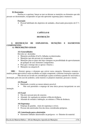 Escola de Material Bélico – S/S de Munições-Apostila de Munições -174-
D) Destruição:
Destina-se a queimar, lançar ao mar ou detonar as munições ou elementos que não
possam ser desmontados, recuperados ou que não apresente segurança para o manuseio.
Execução
Pessoal habilitado dos depósitos de unidades, observando prescrições do C 5 -
25.
CAPÍTULO II
DESTRUIÇÃO
1) DESTRUIÇÃO DE EXPLOSIVOS, MUNIÇÕES E ELEMENTOS
COMPONENTES
A) PRESCRIÇÕES GERAIS
A1) Generalidades
Deverão ser destruídas:
Munições proibidas (Cat E), falhadas ou deterioradas.
Munições que não possam ser recuperadas.
Munições para as quais não haja vantagem ou possibilidade de aproveitamento
de qualquer de seus elementos componentes.
Para que o inimigo não se aposse ( Guerra ).
Munições na categoria E:
OBS - Destruir apenas o elemento que estiver nesta categoria. Elementos restantes e
matéria prima aproveitável serão recolhidos ao órgão competente, conforme instruções especiais.
Não deverá ser levado em consideração a parte econômica quando for necessária a
destruição, pois em caso de acidentes, serão maiores os prejuízos materiais, pessoais e morais.
A2) Pessoal
Habilitado e restrito ao menor número possível.
Não será permitido o emprego de uma única pessoa inexperiente ou sem
instrução.
A3) Local
Não deve possuir piso de concreto.
Afastado de vegetação no mínimo a 60m de distância.
Afastado de estradas e habitação, no mínimo a 750m de distância.
A4) Segurança
Emprego de guardas, sinais de segurança e avisos.
Pessoas não autorizadas fora das áreas consideradas perigosas.
A5) Autorização para a destruição
Elementos falhados deteriorados ou perigosos => Detentor do material.
 