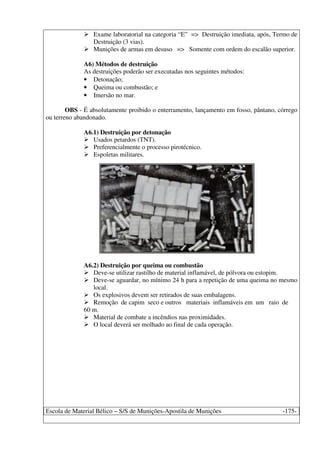 Escola de Material Bélico – S/S de Munições-Apostila de Munições -175-
Exame laboratorial na categoria “E” => Destruição imediata, após, Termo de
Destruição (3 vias).
Munições de armas em desuso => Somente com ordem do escalão superior.
A6) Métodos de destruição
As destruições poderão ser executadas nos seguintes métodos:
• Detonação;
• Queima ou combustão; e
• Imersão no mar.
OBS - É absolutamente proibido o enterramento, lançamento em fosso, pântano, córrego
ou terreno abandonado.
A6.1) Destruição por detonação
Usados petardos (TNT).
Preferencialmente o processo pirotécnico.
Espoletas militares.
A6.2) Destruição por queima ou combustão
Deve-se utilizar rastilho de material inflamável, de pólvora ou estopim.
Deve-se aguardar, no mínimo 24 h para a repetição de uma queima no mesmo
local.
Os explosivos devem ser retirados de suas embalagens.
Remoção de capim seco e outros materiais inflamáveis em um raio de
60 m.
Material de combate a incêndios nas proximidades.
O local deverá ser molhado ao final de cada operação.
 