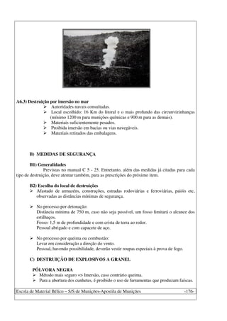 Escola de Material Bélico – S/S de Munições-Apostila de Munições -176-
A6.3) Destruição por imersão no mar
Autoridades navais consultadas.
Local escolhido: 16 Km do litoral e o mais profundo das circunvizinhanças
(mínimo 1200 m para munições químicas e 900 m para as demais).
Materiais suficientemente pesados.
Proibida imersão em bacias ou vias navegáveis.
Materiais retirados das embalagens.
B) MEDIDAS DE SEGURANÇA
B1) Generalidades
Previstas no manual C 5 - 25. Entretanto, além das medidas já citadas para cada
tipo de destruição, deve atentar também, para as prescrições do próximo item.
B2) Escolha do local de destruições
Afastado de armazéns, construções, estradas rodoviárias e ferroviárias, paióis etc,
observadas as distâncias mínimas de segurança.
No processo por detonação:
Distância mínima de 750 m, caso não seja possível, um fosso limitará o alcance dos
estilhaços.
Fosso: 1,5 m de profundidade e com crista de terra ao redor.
Pessoal abrigado e com capacete de aço.
No processo por queima ou combustão:
Levar em consideração a direção do vento.
Pessoal, havendo possibilidade, deverão vestir roupas especiais à prova de fogo.
C) DESTRUIÇÃO DE EXPLOSIVOS A GRANEL
PÓLVORA NEGRA
Método mais seguro => Imersão, caso contrário queima.
Para a abertura dos cunhetes, é proibido o uso de ferramentas que produzam faíscas.
 