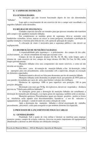 Escola de Material Bélico – S/S de Munições-Apostila de Munições -178-
E) CAMPOS DE INSTRUÇÃO
E1) GENERALIDADES
As munições que não tiverem funcionado depois do tiro são denominadas
“falhadas”.
Logo após o encerramento de um exercício de tiro o campo será vasculhado e os
engenhos falhados serão destruídos.
E2) REGRAS DE SEGURANÇA:
Cuidados especiais deverão ser tomados para que pessoas estranhas não transitem
pelo campo e não apanhem munições falhadas.
Em complemento as medidas gerais de segurança, deve-se assinalar com
bandeirolas vermelhas, avisos, marcas ou cercas as zonas perigosas, ressaltando a proibição de
apanhar munições e transitar pela linha de tiro, sob a pena de aplicação de sanções.
A colocação de sinais é necessária para a segurança pública e não deverá ser
negligenciada.
E3) DESTRUIÇÃO DE MUNIÇÕES FALHADAS
A responsabilidade pela segurança e o policiamento dos campos de tiro cabe,
exclusivamente , ao oficial comandante da tropa que executar o tiro.
Campos de tiro de pequeno alcance (Gr Bc, Gr M, Rj), serão limpos após o
término de cada exercício de tiro; campos de longo alcance (Gr Mrt, Gr Can, Gr Ob), serão
limpos periodicamente.
Munições falhadas e/ou seus componentes são muito sensíveis, e como tal não
deverão ser tocados.
Nos raros casos de remoção de munição falhada, a fim de destruição , todas
as operações para este procedimento, serão executadas sob a supervisão, direção ou execução
de elementos capacitados.
Nenhuma tentativa deverá ser feita para desmontar um tiro de munição falhada.
Munições falhadas serão destruídas no próprio local, por petardos de TNT junto as
suas paredes circundadas por sacos de areia, para limitar o alcance dos estilhaços.
Distâncias de segurança: 1000 m para superfície sem proteção; 100 m para
posições abrigadas.
Destruição com mais que 50 Kg de explosivos, deverá ser respeitada a distância
prevista na “Tabela para edifícios habitados”.
As instruções gerais para a destruição de munições falhadas são semelhantes a
destruição de munições por detonação, e as regras gerais de segurança, também serão as mesmas.
Munições químicas: Procedimentos iguais aos demais projéteis, porém os fossos
ou trincheiras serão tapados e/ou descontaminados; fazendo-se o uso de máscaras e
equipamentos de proteção e ainda levando em conta a direção do vento.
Após a destruição das munições falhadas o oficial encarregado do trabalho,
pessoalmente , percorrerá a área para assegurar-se que nenhum elemento foi esquecido.
2) PROCESSOS DE LANÇAMENTO DE FOGO ÀS CARGAS
A) GENERALIDADES
Finalidade: Sob o ponto de vista militar é destruir ou inutilizar para emprego
posterior, pontes, campos de aviação, rodovias, ferrovias ou partes importantes de equipamentos
abandonados a destruir ou abrir brechas nos obstáculos inimigos.
 