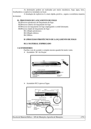 Escola de Material Bélico – S/S de Munições-Apostila de Munições -179-
As destruições podem ser realizadas por meios mecânicos, fogo, água, tiros,
bombardeios e explosivos instalados no local.
A instalação de explosivos é a mais rápida, positiva , segura e econômica maneira
de destruir.
B) PROCESSOS DE LANÇAMENTO DE FOGO
B1)Processo pirotécnico de lançamento de fogo.
B2)Processo elétrico de lançamento de fogo.
B3)Processo de lançamento de fogo empregando o cordel detonante.
B4)Processo duplo de lançamento de fogo :
B4.1)Duplo pirotécnico.
B4.2)Duplo elétrico.
B4.3)Misto.
B 1)PROCESSO PIROTÉCNICO DE LANÇAMENTO DE FOGO
B1.1) MATERIAL EMPREGADO
•ACENDEDORES
Facilita o ato de acender o estopim mesmo quando há muito vento.
Acendedor M 1 de fricção
Acendedor M 2 à prova d’água
 
