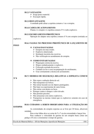 Escola de Material Bélico – S/S de Munições-Apostila de Munições -181-
B1.2) VANTAGENS
Exige pouco material.
Execução rápida.
B1.3) DESVANTAGENS
A umidade pode afetar a espoleta comum e / ou o estopim.
B1.4) CADEIA DE ACIONAMENTO:
Chama => estopim => espoleta comum nº 8 =>alto explosivo.
B1.5) ESCORVAMENTO PIROTÉCNICO
Operação de adaptar uma espoleta comum nº 8 com estopim (estriada) ao
explosivo.
B1.6) FALHAS NO PROCESSO PIROTÉCNICO DE LANÇAMENTO DE
FOGO
CAUSAS DAS FALHAS
Estopim em mau estado.
Explosivo deteriorado.
Instalação incorreta das escorvas.
Não verificação no acendimento do estopim.
COMO EVITAR FALHAS
Preparação correta da escorva.
Dispor cuidadosamente o explosivo.
Colocação acertada da escorva.
Cuidado (se for o caso) na preparação do enchimento.
Usar corretamente a técnica de acionamento.
B1.7) MEDIDAS DE SEGURANÇA RELATIVAS A ESPOLETA COMUM
Nº 8
Não expor a radiação direta do sol.
Não transportar nos bolsos.
Não retirar fazendo uso de objetos pontiagudos.
Não bater ou experimentar de outra forma.
Não estriar com dentes ou facas.
Proteger contra o choque e calor elevado.
Não permitir pressões.
Não armazenar com outros explosivos.
Transportar na mesma viatura que os explosivos somente em caso de
emergência.
B1.8) CUIDADOS A SEREM OBSERVADOS PARA A UTILIZAÇÃO DO
ESTOPIM
As extremidades do estopim expostas ao ar livre por 24 horas, absorvem
umidade.
Para evitar falhas deve-se cortar de 5 a 7 cm da extremidade e lançar fora.
Para conhecer a velocidade de queima de um estopim basta cortar um
pedaço (10 cm) e cronometrar o tempo de queima.
 