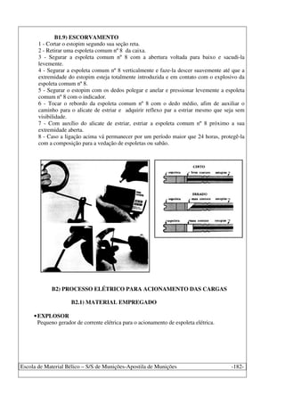Escola de Material Bélico – S/S de Munições-Apostila de Munições -182-
B1.9) ESCORVAMENTO
1 - Cortar o estopim segundo sua seção reta.
2 - Retirar uma espoleta comum nº 8 da caixa.
3 - Segurar a espoleta comum nº 8 com a abertura voltada para baixo e sacudi-la
levemente.
4 - Segurar a espoleta comum nº 8 verticalmente e faze-la descer suavemente até que a
extremidade do estopim esteja totalmente introduzida e em contato com o explosivo da
espoleta comum nº 8.
5 - Segurar o estopim com os dedos polegar e anelar e pressionar levemente a espoleta
comum nº 8 com o indicador.
6 - Tocar o rebordo da espoleta comum nº 8 com o dedo médio, afim de auxiliar o
caminho para o alicate de estriar e adquirir reflexo par a estriar mesmo que seja sem
visibilidade.
7 - Com auxílio do alicate de estriar, estriar a espoleta comum nº 8 próximo a sua
extremidade aberta.
8 - Caso a ligação acima vá permanecer por um período maior que 24 horas, protegê-la
com a composição para a vedação de espoletas ou sabão.
B2) PROCESSO ELÉTRICO PARA ACIONAMENTO DAS CARGAS
B2.1) MATERIAL EMPREGADO
•EXPLOSOR
Pequeno gerador de corrente elétrica para o acionamento de espoleta elétrica.
 