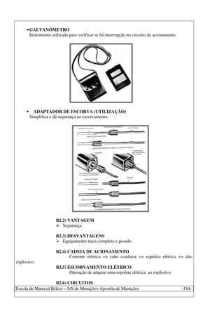 Escola de Material Bélico – S/S de Munições-Apostila de Munições -184-
•GALVANÔMETRO
Instrumento utilizado para verificar se há interrupção no circuito de acionamento.
• ADAPTADOR DE ESCORVA (UTILIZAÇÃO)
Simplifica e dá segurança ao escorvamento.
B2.2) VANTAGEM
Segurança.
B2.3) DESVANTAGENS
Equipamento mais completo e pesado.
B2.4) CADEIA DE ACIONAMENTO
Corrente elétrica => cabo condutor => espoleta elétrica => alto
explosivo.
B2.5) ESCORVAMENTO ELÉTRICO
Operação de adaptar uma espoleta elétrica ao explosivo.
B2.6) CIRCUITOS
 