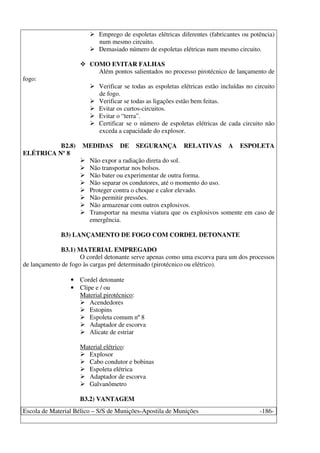 Escola de Material Bélico – S/S de Munições-Apostila de Munições -186-
Emprego de espoletas elétricas diferentes (fabricantes ou potência)
num mesmo circuito.
Demasiado número de espoletas elétricas num mesmo circuito.
COMO EVITAR FALHAS
Além pontos salientados no processo pirotécnico de lançamento de
fogo:
Verificar se todas as espoletas elétricas estão incluídas no circuito
de fogo.
Verificar se todas as ligações estão bem feitas.
Evitar os curtos-circuitos.
Evitar o “terra”.
Certificar se o número de espoletas elétricas de cada circuito não
exceda a capacidade do explosor.
B2.8) MEDIDAS DE SEGURANÇA RELATIVAS A ESPOLETA
ELÉTRICA Nº 8
Não expor a radiação direta do sol.
Não transportar nos bolsos.
Não bater ou experimentar de outra forma.
Não separar os condutores, até o momento do uso.
Proteger contra o choque e calor elevado.
Não permitir pressões.
Não armazenar com outros explosivos.
Transportar na mesma viatura que os explosivos somente em caso de
emergência.
B3) LANÇAMENTO DE FOGO COM CORDEL DETONANTE
B3.1) MATERIAL EMPREGADO
O cordel detonante serve apenas como uma escorva para um dos processos
de lançamento de fogo às cargas pré determinado (pirotécnico ou elétrico).
• Cordel detonante
• Clipe e / ou
Material pirotécnico:
Acendedores
Estopins
Espoleta comum nº 8
Adaptador de escorva
Alicate de estriar
Material elétrico:
Explosor
Cabo condutor e bobinas
Espoleta elétrica
Adaptador de escorva
Galvanômetro
B3.2) VANTAGEM
 