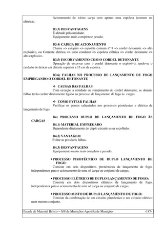 Escola de Material Bélico – S/S de Munições-Apostila de Munições -187-
Acionamento de várias carga com apenas uma espoleta (comum ou
elétrica).
B3.3) DESVANTAGENS
É afetado pela umidade.
Equipamento mais completo e pesado.
B3.4) CADEIA DE ACIONAMENTO
Chama => estopim => espoleta comum nº 8 => cordel detonante => alto
explosivo, ou Corrente elétrica => cabo condutor => espoleta elétrica => cordel detonante =>
alto explosivo.
B3.5) ESCORVAMENTO COM O CORDEL DETONANTE
Operação de escorvar com o cordel detonante o explosivo, tendo-se o
cuidado de deixar um chicote superior a 15 cm da escorva.
B3.6) FALHAS NO PROCESSO DE LANÇAMENTO DE FOGO
EMPREGANDO O CORDEL DETONANTE
CAUSAS DAS FALHAS
Com exceção a umidade ou rompimento do cordel detonante, as demais
falhas terão caráter diretamente ligado ao processo de lançamento de fogo às cargas.
COMO EVITAR FALHAS
Verificar os pontos salientados nos processos pirotécnico e elétrico de
lançamento de fogo.
B4) PROCESSO DUPLO DE LANÇAMENTO DE FOGO ÀS
CARGAS
B4.1) MATERIAL EMPREGADO
Dependente diretamente do duplo circuito a ser escolhido.
B4.2) VANTAGEM
Evitar as possíveis falhas.
B4.3) DESVANTAGENS
Equipamento muito mais completo e pesado.
•PROCESSO PIROTÉCNICO DE DUPLO LANÇAMENTO DE
FOGO:
Consiste em dois dispositivos pirotécnicos de lançamento de fogo,
independentes para o acionamento de uma só carga ou conjunto de cargas.
•PROCESSO ELÉTRICO DE DUPLO LANÇAMENTO DE FOGO:
Consiste em dois dispositivos elétricos de lançamento de fogo,
independentes para o acionamento de uma só carga ou conjunto de cargas.
•PROCESSO MISTO DE DUPLO LANÇAMENTO DE FOGO:
Consiste da combinação de um circuito pirotécnico e um circuito elétrico
num mesmo conjunto.
 