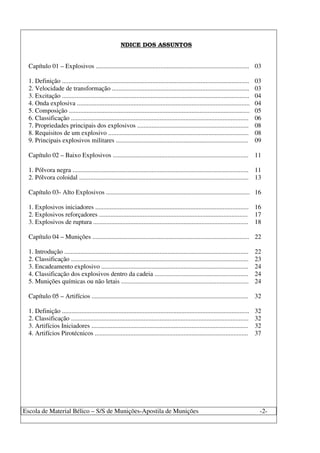 Escola de Material Bélico – S/S de Munições-Apostila de Munições -2-
NDICE DOS ASSUNTOS
Capítulo 01 – Explosivos ............................................................................................... 03
1. Definição .................................................................................................................... 03
2. Velocidade de transformação ..................................................................................... 03
3. Excitação .................................................................................................................... 04
4. Onda explosiva ........................................................................................................... 04
5. Composição ................................................................................................................ 05
6. Classificação .............................................................................................................. 06
7. Propriedades principais dos explosivos ..................................................................... 08
8. Requisitos de um explosivo ....................................................................................... 08
9. Principais explosivos militares .................................................................................. 09
Capítulo 02 – Baixo Explosivos .................................................................................... 11
1. Pólvora negra ............................................................................................................. 11
2. Pólvora coloidal ......................................................................................................... 13
Capítulo 03- Alto Explosivos ......................................................................................... 16
1. Explosivos iniciadores ............................................................................................... 16
2. Explosivos reforçadores ............................................................................................ 17
3. Explosivos de ruptura ................................................................................................ 18
Capítulo 04 – Munições ................................................................................................. 22
1. Introdução .................................................................................................................. 22
2. Classificação .............................................................................................................. 23
3. Encadeamento explosivo ........................................................................................... 24
4. Classificação dos explosivos dentro da cadeia .......................................................... 24
5. Munições químicas ou não letais ............................................................................... 24
Capítulo 05 – Artifícios ................................................................................................. 32
1. Definição .................................................................................................................... 32
2. Classificação .............................................................................................................. 32
3. Artifícios Iniciadores ................................................................................................. 32
4. Artifícios Pirotécnicos ............................................................................................... 37
 