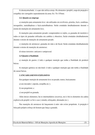 Escola de Material Bélico – S/S de Munições-Apostila de Munições -21-
b) desencartuchada : é a que não utiliza estojo. Os elementos (projétil, carga de projeção e
estopilha) são carregados separadamente da arma. Ex: Tir 155mm.
2.2. Quanto ao emprego
a) munições para armamento leve: são utilizadas em revólveres, pistolas, fuzis, carabinas,
mosquetões, metralhadoras e fuzis-metralhadoras. Serão estudadas detalhadamente durante o
ensino de munições de armamento leve.
b) munições para armamento pesado: compreendem os rojões, as granadas de morteiro e
todos os tipos de granadas utilizadas em canhões e obuseiros. Serão estudadas detalhadamente
durante o ensino de munições de armamento pesado.
c) munições de arremesso: granadas de mão e de bocal. Serão estudadas detalhadamente
durante o ensino de munições de arremesso.
d) minas terrestres: anticarro e antipessoal.
2.3 Quanto à finalidade
a) munição de guerra: é todo e qualquer munição que tenha a finalidade de produzir
baixas.
b) munição química ou não-letal: é todo e qualquer munição que não tenha a finalidade
de causar baixas.
3. ENCADEAMENTO EXPLOSIVO
Em qualquer munição de armamento leve ou pesado, temos, basicamente:
a) um iniciador ( cápsula, estopilha etc );
b) um propelente; e
c) um projétil ou granada.
Além desses elementos, há os intermediários (escorvas, etc) e há os elementos da cadeia
explosiva do projétil, se for o caso ( retardo, reforçador, detonador etc ).
Nas munições de arremesso de lançamento ã mão: não existe propelente. A projeção é
feita pelo próprio esforço do homem que lança a granada.
 