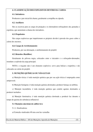 Escola de Material Bélico – S/S de Munições-Apostila de Munições -22-
4. CLASSIFICAÇÃO DOS EXPLOSIVOS DENTRO DA CADEIA
4.1. Iniciadores
Produzem o jato inicial de chama; geralmente a estopilha ou cápsula.
4.2. Auxiliares
São as escorvas para as cargas de projeção e os detonadores-reforçadores das granadas e
espoletas, que aumentam a chama dos iniciadores.
4.3. Propelentes
São cargas explosivas que impulsionam os projeteis devido à pressão dos gases sobre o
culote dos mesmos.
4.4. Cargas de Arrebentamento
Produzem, por sua detonação, o arrebentamento do projétil.
4.5. Retardos (Rastilhos)
Geralmente de pólvora negra, colocados entre o iniciador e o reforçador-detonador,
retardam a explosão da carga principal.
NOTA: o traçante não é um elemento explosivo; serve para balizar a trajetória e são
colocados no culote do projétil.
5. MUNIÇÕES QUÍMICAS OU NÃO-LETAIS
a) Munição tóxica: é toda munição química que por sua ação tóxica é empregada como
antipessoal;
b) Munição fumígena: é toda munição química destinada a produzir fumaça ou neblina;
c) Munição incendiária: é toda munição química que contém agentes destinados a
produzir incêndios.
d) Munição iluminativa: é toda munição química destinada a produzir luz durante o
tempo de queima de substância inflamável.
5.1 Munições não-letais de calibre leve
5.1.1. Sinalizadoras
a) Cartucho sinalizador 40 mm com luz vermelha
 