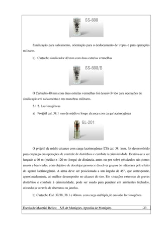 Escola de Material Bélico – S/S de Munições-Apostila de Munições -23-
Sinalização para salvamento, orientação para o deslocamento de tropas e para operações
militares.
b) Cartucho sinalizador 40 mm com duas estrelas vermelhas
O Cartucho 40 mm com duas estrelas vermelhas foi desenvolvido para operações de
sinalização em salvamento e em manobras militares.
5.1.2. Lacrimogêneas
a) Projétil cal. 38.1 mm de médio e longo alcance com carga lacrimogênea
O projétil de médio alcance com carga lacrimogênea (CS) cal. 38.1mm, foi desenvolvido
para emprego em operações de controle de distúrbios e combate à criminalidade. Destina-se a ser
lançado a 90 m (média) e 120 m (longa) de distância, antes ou por sobre obstáculos tais como:
muros e barricadas, com objetivo de desalojar pessoas e dissolver grupos de infratores pelo efeito
do agente lacrimogêneo. A arma deve ser posicionada a um ângulo de 45°, que corresponde,
aproximadamente, ao melhor desempenho no alcance do tiro. Em situações extremas de graves
distúrbios e combate à criminalidade, pode ser usado para penetrar em ambientes fechados,
atirando-se através de aberturas ou janelas.
b) Cartucho Cal. 37/38, 38.1 e 40mm. com carga múltipla de emissão lacrimogênea
 