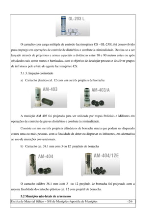 Escola de Material Bélico – S/S de Munições-Apostila de Munições -24-
O cartucho com carga múltipla de emissão lacrimogênea CS - GL-230L foi desenvolvido
para emprego em operações de controle de distúrbios e combate à criminalidade. Destina-se a ser
lançado através de projetores e armas especiais a distâncias entre 70 e 90 metros antes ou após
obstáculos tais como muros e barricadas, com o objetivo de desalojar pessoas e dissolver grupos
de infratores pelo efeito do agente lacrimogêneo CS.
5.1.3. Impacto controlado
a) Cartucho plástico cal. 12 com um ou três projéteis de borracha
A munição AM 403 foi projetada para ser utilizada por tropas Policiais e Militares em
operações de controle de graves distúrbios e combate à criminalidade.
Consiste em um ou três projéteis cilíndricos de borracha macia que podem ser disparado
contra uma ou mais pessoas, com a finalidade de deter ou dispersar os infratores, em alternativa
ao uso de munições convencionais.
b) Cartucho cal. 38.1 mm com 3 ou 12 projéteis de borracha
O cartucho calibre 38.1 mm com 3 ou 12 projéteis de borracha foi projetado com a
mesma finalidade do cartucho plástico cal. 12 com projétil de borracha.
5.2 Munições não-letais de arremesso
 