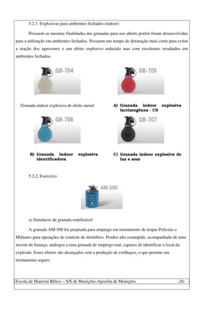 Escola de Material Bélico – S/S de Munições-Apostila de Munições -26-
5.2.1. Explosivas para ambientes fechados (indoor)
Possuem as mesmas finalidades das granadas para uso aberto porém foram desenvolvidas
para a utilização em ambientes fechados. Possuem um tempo de detonação mais curto para evitar
a reação dos agressores e um efeito explosivo reduzido mas com excelentes resultados em
ambientes fechados.
Granada indoor explosiva de efeito moral A) Granada indoor explosiva
lacrimogênea - CS
B) Granada indoor explosiva
identificadora
C) Granada indoor explosiva de
luz e som
5.2.2. Exercício
a) Simulacro de granada reutilizável
A granada AM-500 foi projetada para emprego em treinamento de tropas Policiais e
Militares para operações de controle de distúrbios. Produz alto estampido, acompanhado de uma
nuvem de fumaça, análogos a uma granada de emprego real, capazes de identificar o local da
explosão. Esses efeitos são alcançados sem a produção de estilhaços, o que permite um
treinamento seguro.
 