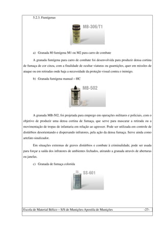 Escola de Material Bélico – S/S de Munições-Apostila de Munições -27-
5.2.3. Fumígenas
a) Granada 80 fumígena M1 ou M2 para carro de combate
A granada fumígena para carro de combate foi desenvolvida para produzir densa cortina
de fumaça de cor cinza, com a finalidade de ocultar viaturas ou guarnições, quer em missões de
ataque ou em retiradas onde haja a necessidade da proteção visual contra o inimigo.
b) Granada fumígena manual – HC
A granada MB-502, foi projetada para emprego em operações militares e policiais, com o
objetivo de produzir uma densa cortina de fumaça, que serve para mascarar a retirada ou a
movimentação de tropas de infantaria em relação ao agressor. Pode ser utilizada em controle de
distúrbios desorientando e dispersando infratores, pela ação da densa fumaça. Serve ainda como
artefato sinalizador.
Em situações extremas de graves distúrbios e combate à criminalidade, pode ser usada
para forçar a saída dos infratores de ambientes fechados, atirando a granada através de aberturas
ou janelas.
c) Granada de fumaça colorida
 