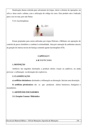 Escola de Material Bélico – S/S de Munições-Apostila de Munições -28-
Sinalização diurna colorida para salvamento de tropas, início e término de operações, na
selva e áreas rural e urbana, com a utilização do código de cores. Este produto não é indicado
para o uso no mar, pois não flutua.
5.2.4. Lacrimogêneas
Foram projetadas para serem utilizadas por tropas Policiais e Militares em operações de
controle de graves distúrbios e combate à criminalidade. Atua por saturação de ambientes através
da geração de intensa nuvem de fumaça contendo agente lacrimogêneo (CS).
CAPÍTULO V
A R T I F Í C I O S
1. DEFINIÇÃO
Artifícios são engenhos destinados a produzir efeitos visuais ou auditivos, ou ainda
provocar a inflamação ou detonação dos explosivos.
2. CLASSIFICAÇÃO
a) artifícios iniciadores: destinados a inflamação ou detonação. Iniciam uma destruição.
b) artifícios pirotécnicos: são os que produzem efeitos luminosos, fumígenos e
incendiários.
3. ARTIFÍCIOS INICIADORES
3.1. Estopim Comum / Hidráulico
 