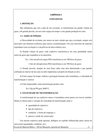 Escola de Material Bélico – S/S de Munições-Apostila de Munições -3-
CAPÍTULO I
EXPLOSIVOS
1. DEFINIÇÃO
São substâncias que sob a ação de um excitante, se transformam em grande volume de
gases, sob grande pressão, em um curto espaço de tempo e com grande produção de calor.
1.1. Análise da Definição
a) Necessidade do excitante: por menor ou mais variado que seja a excitação, sempre será
necessário um elemento extrínseco para iniciar a transformação. Um caso raríssimo de explosão
espontânea (sem excitação) é o da pólvora de nitro-celulose seca.
b) Grande volume de gases: todo explosivo transforma-se em uma quantidade muito
maior de gases que expandem-se na atmosfera.
Ex: 1 litro de pólvora negra (PN) transforma-se em 300 litros de gases.
1 litro de nitroglicerina (NG) transforma-se em 700 litros de gases.
c) Grande pressão: atuação de uma força sobre uma área determinada e que quando
confinada no interior de um cano ou tubo impulsiona o projetil em direção ao alvo.
d) Curto espaço de tempo: embora a percepção humana ache instantânea, a velocidade de
transformação é variável.
e) Calor desprendido: toda transformação produz calor.
Ex:1 Kg de PN gera 2600º C.
2. VELOCIDADE DE TRANSFORMAÇÃO
A transformação de um explosivo nunca é instantânea como parece aos nossos sentidos.
Dentre os fatores para a variação da velocidade de transformação estão a:
• quantidade de explosivo;
• tipo de explosivo;
• condições e forma de emprego; e
• pureza e estado de conservação.
Um mesmo explosivo pode queimar, deflagrar ou explodir influenciado pelas causas do
item acima (quantidade, condições, etc).
 