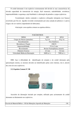 Escola de Material Bélico – S/S de Munições-Apostila de Munições -30-
O cordel detonante é um explosivo extremamente útil devido às suas características de
elevada capacidade de transmissão de energia, fácil manuseio, maleabilidade, resistência,
impermeabilidade e segurança, cuja finalidade é a detonação de petardos e cargas explosivas.
•constituição: núcleo contendo o explosivo reforçador nitropenta (cor branca)
envolvidos por fios de algodão revestido externamente por uma camada de plásticos ( à prova
d’água e de cor variável, dependendo do fabricante);
•iniciação: com espoleta comum ou espoleta elétrica .
PARÂMETROS
TIPOS NP5 NP10
Cargas do Núcleo (pentolite) 5 g / m 10 g / m
Encordoamento Fios Sintéticos
Resistência à Tração 1960 N
Impermeabilidade 72 h à 2 atm
Revestimento Resina Termoplástica amarela
Diâmetro Externo 4,5 mm 5,0 mm
Velocidade Média de Detonação 6600 m / s 7000 m / s
OBS: face à dificuldade de identificação do estopim e do cordel detonante pela
apresentação externa, os mesmos deverão ser identificados pelas cores internas, isto é, através
das cores de seus explosivos.
3.3. Espoleta Comum N.º 08
Acessório de detonação iniciado por estopim, utilizado para acionamento de cordel
detonante ou diretamente nos explosivos.
 