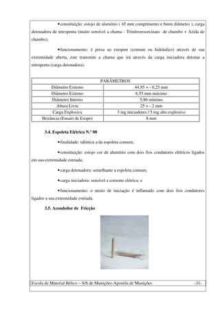 Escola de Material Bélico – S/S de Munições-Apostila de Munições -31-
•constituição: estojo de alumínio ( 45 mm comprimento e 6mm diâmetro ), carga
detonadora de nitropenta (muito sensível a chama - Trinitroresorcinato de chumbo + Azida de
chumbo);
•funcionamento: é presa ao estopim (comum ou hidráulico) através de sua
extremidade aberta, este transmite a chama que irá através da carga iniciadora detonar a
nitropenta (carga detonadora).
PARÂMETROS
Diâmetro Externo 44,95 + - 0,25 mm
Diâmetro Externo 6,55 mm máximo
Diâmetro Interno 5,86 mínimo
Altura Livre 25 + - 2 mm
Carga Explosiva 3 mg iniciadores / 5 mg alto explosivo
Brizância (Ensaio de Esopo) 8 mm
3.4. Espoleta Elétrica N.º 08
•finalidade: idêntica a da espoleta comum;
•constituição: estojo cor de alumínio com dois fios condutores elétricos ligados
em sua extremidade estriada;
•carga detonadora: semelhante a espoleta comum;
•carga iniciadora: sensível a corrente elétrica; e
•funcionamento: o misto de iniciação é inflamado com dois fios condutores
ligados a sua extremidade estriada.
3.5. Acendedor de Fricção
 