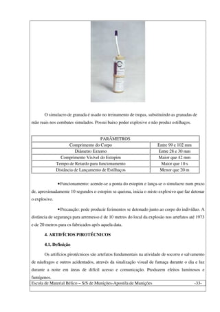 Escola de Material Bélico – S/S de Munições-Apostila de Munições -33-
O simulacro de granada é usado no treinamento de tropas, substituindo as granadas de
mão reais nos combates simulados. Possui baixo poder explosivo e não produz estilhaços.
PARÂMETROS
Comprimento do Corpo Entre 99 e 102 mm
Diâmetro Externo Entre 28 e 30 mm
Comprimento Visível do Estopim Maior que 42 mm
Tempo de Retardo para funcionamento Maior que 10 s
Distância de Lançamento de Estilhaços Menor que 20 m
•Funcionamento: acende-se a ponta do estopim e lança-se o simulacro num prazo
de, aproximadamente 10 segundos o estopim se queima, inicia o misto explosivo que faz detonar
o explosivo.
•Precaução: pode produzir ferimentos se detonado junto ao corpo do indivíduo. A
distância de segurança para arremesso é de 10 metros do local da explosão nos artefatos até 1973
e de 20 metros para os fabricados após aquela data.
4. ARTIFÍCIOS PIROTÉCNICOS
4.1. Definição
Os artifícios pirotécnicos são artefatos fundamentais na atividade de socorro e salvamento
de náufragos e outros acidentados, através da sinalização visual de fumaça durante o dia e luz
durante a noite em áreas de difícil acesso e comunicação. Produzem efeitos luminosos e
fumígenos.
 