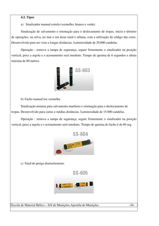 Escola de Material Bélico – S/S de Munições-Apostila de Munições -34-
4.2. Tipos
a) Sinalizador manual estrela (vermelho, branco e verde)
Sinalização de salvamento e orientação para o deslocamento de tropas, início e término
de operações, na selva, no mar e em áreas rural e urbana, com a utilização do código das cores.
Desenvolvido para ser visto a longas distâncias. Luminosidade de 20.000 candelas.
Operação : remova a tampa de segurança, segure firmemente o sinalizador na posição
vertical, puxe a argola e o acionamento será imediato. Tempo de queima de 6 segundos e altura
máxima de 80 metros.
b) Facho manual luz vermelha
Sinalização noturna para salvamento marítimo e orientação para o deslocamento de
tropas. Desenvolvido para curtas e médias distâncias. Luminosidade de 15.000 candelas.
Operação : remova a tampa de segurança, segure firmemente o sinalizador na posição
vertical, puxe a argola e o acionamento será imediato. Tempo de queima do facho é de 60 seg.
c) Sinal de perigo diurno/noturno
 