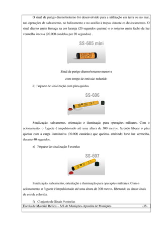 Escola de Material Bélico – S/S de Munições-Apostila de Munições -35-
O sinal de perigo diurno/noturno foi desenvolvido para a utilização em terra ou no mar,
nas operações de salvamento, no balizamento e no auxílio à tropas durante os deslocamentos. O
sinal diurno emite fumaça na cor laranja (20 segundos queima) e o noturno emite facho de luz
vermelha intensa (20.000 candelas por 20 segundos) .
Sinal de perigo diurno/noturno menor e
com tempo de emissão reduzido
d) Foguete de sinalização com pára-quedas
Sinalização, salvamento, orientação e iluminação para operações militares. Com o
acionamento, o foguete é impulsionado até uma altura de 300 metros, fazendo liberar o pára
quedas com a carga iluminativa (30.000 candelas) que queima, emitindo forte luz vermelha,
durante 40 segundos.
e) Foguete de sinalização 5 estrelas
Sinalização, salvamento, orientação e iluminação para operações militares. Com o
acionamento, o foguete é impulsionado até uma altura de 300 metros, liberando os cinco sinais
de estrela colorida.
f) Conjunto de Sinais 9 estrelas
 