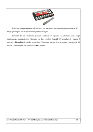 Escola de Material Bélico – S/S de Munições-Apostila de Munições -36-
Utilizado em operações de salvamento e em aeronaves, navios em qualquer situação de
perigo que exija o uso de pirotécnicos para sinalização.
Consiste de um invólucro plástico, contendo 9 cápsulas de alumínio com carga
sinalizadora e caneta ejetora. Fabricado em duas versões: Colorida (3 vermelhas, 3 verdes e 3
brancas) e Vermelha (9 estrelas vermelhas). Tempo de queima de 6 segundos e alcance de 80
metros. Luminosidade em torno de 15.000 candelas.
 