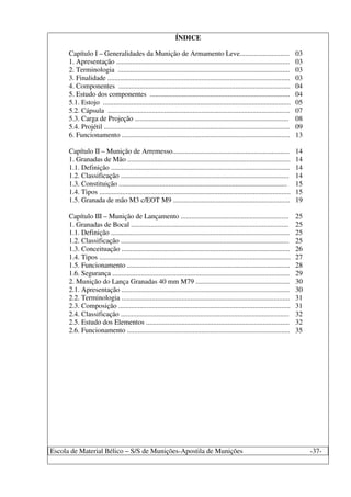 Escola de Material Bélico – S/S de Munições-Apostila de Munições -37-
ÍNDICE
Capítulo I – Generalidades da Munição de Armamento Leve............................ 03
1. Apresentação .................................................................................................. 03
2. Terminologia ................................................................................................. 03
3. Finalidade ....................................................................................................... 03
4. Componentes ................................................................................................. 04
5. Estudo dos componentes ............................................................................... 04
5.1. Estojo .......................................................................................................... 05
5.2. Cápsula ....................................................................................................... 07
5.3. Carga de Projeção ....................................................................................... 08
5.4. Projétil ......................................................................................................... 09
6. Funcionamento ............................................................................................... 13
Capítulo II – Munição de Arremesso.................................................................. 14
1. Granadas de Mão ............................................................................................ 14
1.1. Definição ..................................................................................................... 14
1.2. Classificação ............................................................................................... 14
1.3. Constituição ............................................................................................... 15
1.4. Tipos ............................................................................................................ 15
1.5. Granada de mão M3 c/EOT M9 .................................................................. 19
Capítulo III – Munição de Lançamento ............................................................. 25
1. Granadas de Bocal ......................................................................................... 25
1.1. Definição ..................................................................................................... 25
1.2. Classificação ............................................................................................... 25
1.3. Conceituação ............................................................................................... 26
1.4. Tipos ............................................................................................................ 27
1.5. Funcionamento ............................................................................................ 28
1.6. Segurança .................................................................................................... 29
2. Munição do Lança Granadas 40 mm M79 ..................................................... 30
2.1. Apresentação ............................................................................................... 30
2.2. Terminologia ............................................................................................... 31
2.3. Composição ................................................................................................. 31
2.4. Classificação ............................................................................................... 32
2.5. Estudo dos Elementos ................................................................................. 32
2.6. Funcionamento ............................................................................................ 35
 