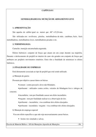 Escola de Material Bélico – S/S de Munições-Apostila de Munições -38-
CAPÍTULO I
GENERALIDADES DA MUNIÇÃO DE ARMAMENTO LEVE
1. APRESENTAÇÃO
São aquelas de calibre igual ou menor que .60” =15,24 mm.
São utilizadas em : revólveres, pistolas, metralhadoras de mão, carabinas, fuzis, fuzis
metralhadoras, metralhadoras leves, metralhadoras pesadas e etc.
2. TERMINOLOGIA
Cartucho: munição encartuchada engastada.
Efeitos balísticos: conjunto de forças que atuam em um corpo durante sua trajetória.
Durante o deslocamento do projétil no interior do cano são gerados um conjunto de forças que
atribuem aos projéteis movimentos rotatórios. Estes têm a finalidade de minimizar os efeitos
balísticos.
3. FINALIDADE OU EMPREGO
Está diretamente associada ao tipo de projétil que está sendo utilizado.
a) Munição de guerra
Possuem por objetivo causar danos ou baixas.
•comum : contra pessoal e alvos não blindados.
•perfurante : utilizados contra aviões, veículos de blindagem leve e abrigos de
concreto.
•incendiária : tem por finalidade causar um efeito incendiário.
•traçante : tem por finalidade realizar-se a observação do tiro.
•perfurante – incendiária : visa combinar dois efeitos desejados.
•perfurante - incendiária - traçante : visa combinar três efeitos desejados.
b) Munição de emprego especial
Visa um efeito específico e que não seja necessariamente causar baixas.
• festim: tiro simulado e salvas;
 