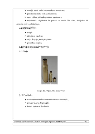 Escola de Material Bélico – S/S de Munições-Apostila de Munições -39-
• manejo: inerte, treina o manuseio do armamento;
• pressão majorada: testa o armamento;
• sub – calibre: utilizada nos tubos redutores; e
• lançamento: lançamento de granada de bocal com fuzil, mosquetão ou
carabina, com bocal adaptado.
4. COMPONENTES
• estojo;
• cápsula ou espoleta;
• carga de projeção ou propelente;
• projétil ou projetil;
5. ESTUDO DOS COMPONENTES
5.1. Estojo
Estojos de .50 pol., 7,62 mm e 9 mm
5.1.1 Finalidades
• reunir os demais elementos componentes da munição;
• proteger a carga de projeção;
• fazer a obturação da câmara.
 