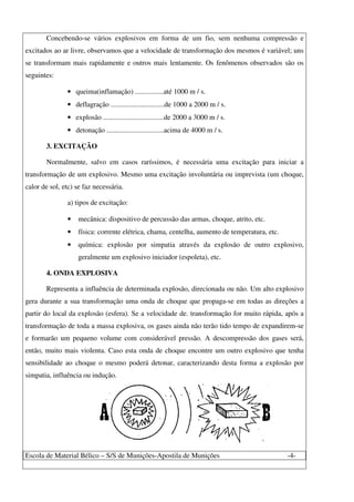 Escola de Material Bélico – S/S de Munições-Apostila de Munições -4-
Concebendo-se vários explosivos em forma de um fio, sem nenhuma compressão e
excitados ao ar livre, observamos que a velocidade de transformação dos mesmos é variável; uns
se transformam mais rapidamente e outros mais lentamente. Os fenômenos observados são os
seguintes:
• queima(inflamação) ................até 1000 m / s.
• deflagração ..............................de 1000 a 2000 m / s.
• explosão ..................................de 2000 a 3000 m / s.
• detonação ................................acima de 4000 m / s.
3. EXCITAÇÃO
Normalmente, salvo em casos raríssimos, é necessária uma excitação para iniciar a
transformação de um explosivo. Mesmo uma excitação involuntária ou imprevista (um choque,
calor de sol, etc) se faz necessária.
a) tipos de excitação:
• mecânica: dispositivo de percussão das armas, choque, atrito, etc.
• física: corrente elétrica, chama, centelha, aumento de temperatura, etc.
• química: explosão por simpatia através da explosão de outro explosivo,
geralmente um explosivo iniciador (espoleta), etc.
4. ONDA EXPLOSIVA
Representa a influência de determinada explosão, direcionada ou não. Um alto explosivo
gera durante a sua transformação uma onda de choque que propaga-se em todas as direções a
partir do local da explosão (esfera). Se a velocidade de. transformação for muito rápida, após a
transformação de toda a massa explosiva, os gases ainda não terão tido tempo de expandirem-se
e formarão um pequeno volume com considerável pressão. A descompressão dos gases será,
então, muito mais violenta. Caso esta onda de choque encontre um outro explosivo que tenha
sensibilidade ao choque o mesmo poderá detonar, caracterizando desta forma a explosão por
simpatia, influência ou indução.
 