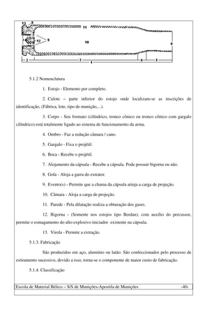 Escola de Material Bélico – S/S de Munições-Apostila de Munições -40-
5.1.2 Nomenclatura
1. Estojo - Elemento por completo.
2. Culote – parte inferior do estojo onde localizam-se as inscrições de
identificação, (Fábrica, lote, tipo de munição,...).
3. Corpo - Seu formato (cilíndrico, tronco cônico ou tronco cônico com gargalo
cilíndrico) está totalmente ligado ao sistema de funcionamento da arma.
4. Ombro - Faz a redução câmara / cano.
5. Gargalo - Fixa o projétil.
6. Boca - Recebe o projétil.
7. Alojamento da cápsula - Recebe a cápsula. Pode possuir bigorna ou não.
8. Gola - Aloja a garra do extrator.
9. Evento(s) - Permite que a chama da cápsula atinja a carga de projeção.
10. Câmara - Aloja a carga de projeção.
11. Parede - Pela dilatação realiza a obturação dos gases.
12. Bigorna - (Somente nos estojos tipo Berdan), com auxílio do percussor,
permite o esmagamento do alto explosivo iniciador existente na cápsula.
13. Virola - Permite a extração.
5.1.3. Fabricação
São produzidos em aço, alumínio ou latão. São confeccionados pelo processo de
estiramento sucessivo, devido a isso, torna-se o componente de maior custo de fabricação.
5.1.4. Classificação
 