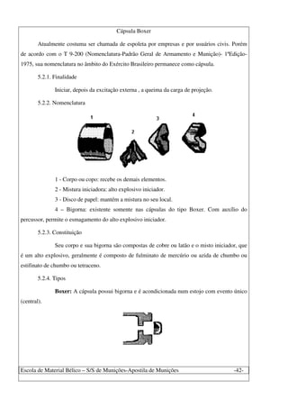 Escola de Material Bélico – S/S de Munições-Apostila de Munições -42-
Cápsula Boxer
Atualmente costuma ser chamada de espoleta por empresas e por usuários civis. Porém
de acordo com o T 9-200 (Nomenclatura-Padrão Geral de Armamento e Munição)- 1ªEdição-
1975, sua nomenclatura no âmbito do Exército Brasileiro permanece como cápsula.
5.2.1. Finalidade
Iniciar, depois da excitação externa , a queima da carga de projeção.
5.2.2. Nomenclatura
1 - Corpo ou copo: recebe os demais elementos.
2 - Mistura iniciadora: alto explosivo iniciador.
3 - Disco de papel: mantém a mistura no seu local.
4 – Bigorna: existente somente nas cápsulas do tipo Boxer. Com auxílio do
percussor, permite o esmagamento do alto explosivo iniciador.
5.2.3. Constituição
Seu corpo e sua bigorna são compostas de cobre ou latão e o misto iniciador, que
é um alto explosivo, geralmente é composto de fulminato de mercúrio ou azida de chumbo ou
estifinato de chumbo ou tetraceno.
5.2.4. Tipos
Boxer: A cápsula possui bigorna e é acondicionada num estojo com evento único
(central).
 