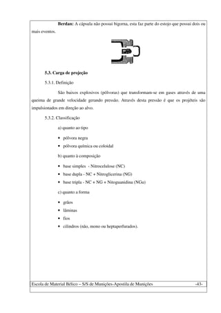 Escola de Material Bélico – S/S de Munições-Apostila de Munições -43-
Berdan: A cápsula não possui bigorna, esta faz parte do estojo que possui dois ou
mais eventos.
5.3. Carga de projeção
5.3.1. Definição
São baixos explosivos (pólvoras) que transformam-se em gases através de uma
queima de grande velocidade gerando pressão. Através desta pressão é que os projéteis são
impulsionados em direção ao alvo.
5.3.2. Classificação
a) quanto ao tipo
• pólvora negra
• pólvora química ou coloidal
b) quanto à composição
• base simples - Nitrocelulose (NC)
• base dupla - NC + Nitroglicerina (NG)
• base tripla - NC + NG + Nitoguanidina (NGu)
c) quanto a forma
• grãos
• lâminas
• fios
• cilindros (não, mono ou heptaperfurados).
 