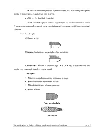 Escola de Material Bélico – S/S de Munições-Apostila de Munições -45-
5 – Camisa: somente nos projéteis tipo encamisados, uso militar obrigatório pois a
camisa evita o desgaste exagerado do cano da arma.
6 – Núcleo: é a finalidade do projétil.
7 - Cinta de lubrificação ou cinta de engastamento ou canelura: mantém a camisa
firmemente presa ao núcleo, permite que o gargalo (no estojo) engaste o projétil na montagem do
cartucho.
5.4.3. Classificação
a) Quanto ao tipo
Chumbo - Endurecidos com estanho e / ou antimônio.
Encamisado - Núcleo de chumbo [aço ( Car .50 Cm)], e revestido com uma
camisa com percentuais de cobre, zinco e níquel.
Vantagens:
• Não provocam chumbeamento no interior do cano.
• Permitem maiores velocidades iniciais.
• Não são danificados pelo carregamento.
b) Quanto a forma
Ponta arredondada.
Ponta ogival.
 