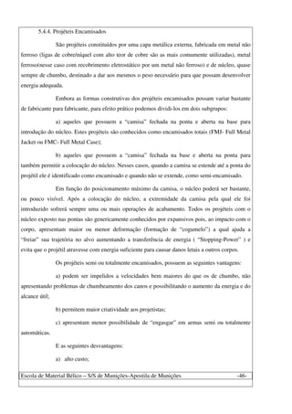 Escola de Material Bélico – S/S de Munições-Apostila de Munições -46-
5.4.4. Projéteis Encamisados
São projéteis constituídos por uma capa metálica externa, fabricada em metal não
ferroso (ligas de cobre/níquel com alto teor de cobre são as mais comumente utilizadas), metal
ferroso(nesse caso com recobrimento eletrostático por um metal não ferroso) e de núcleo, quase
sempre de chumbo, destinado a dar aos mesmos o peso necessário para que possam desenvolver
energia adequada.
Embora as formas construtivas dos projéteis encamisados possam variar bastante
de fabricante para fabricante, para efeito prático podemos dividi-los em dois subgrupos:
a) aqueles que possuem a “camisa” fechada na ponta e aberta na base para
introdução do núcleo. Estes projéteis são conhecidos como encamisados totais (FMJ- Full Metal
Jacket ou FMC- Full Metal Case);
b) aqueles que possuem a “camisa” fechada na base e aberta na ponta para
também permitir a colocação do núcleo. Nesses casos, quando a camisa se estende até a ponta do
projétil ele é identificado como encamisado e quando não se extende, como semi-encamisado.
Em função do posicionamento máximo da camisa, o núcleo poderá ser bastante,
ou pouco visível. Após a colocação do núcleo, a extremidade da camisa pela qual ele foi
introduzido sofrerá sempre uma ou mais operações de acabamento. Todos os projéteis com o
núcleo exposto nas pontas são genericamente conhecidos por expansivos pois, ao impacto com o
corpo, apresentam maior ou menor deformação (formação de “cogumelo”) a qual ajuda a
“freiar” sua trajetória no alvo aumentando a transferência de energia ( “Stopping-Power” ) e
evita que o projétil atravesse com energia suficiente para causar danos letais a outros corpos.
Os projéteis semi ou totalmente encamisados, possuem as seguintes vantagens:
a) podem ser impelidos a velocidades bem maiores do que os de chumbo, não
apresentando problemas de chumbeamento dos canos e possibilitando o aumento da energia e do
alcance útil;
b) permitem maior criatividade aos projetistas;
c) apresentam menor possibilidade de “engasgar” em armas semi ou totalmente
automáticas.
E as seguintes desvantagens:
a) alto custo;
 