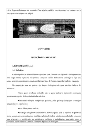 Escola de Material Bélico – S/S de Munições-Apostila de Munições -48-
culote do projétil durante sua trajetória. Caso seja incendiário, o misto entrará em contato com o
alvo quando do impacto do projétil.
CAPÍTULO II
MUNIÇÃO DE ARREMESSO
1. GRANADAS DE MÃO
1.1 Definição
É um engenho de forma cilindro-ogival ou oval, munido de espoleta e carregado com
uma carga interna explosiva ou química. Lançadas a mão, destinam-se a reforçar o fogo das
armas leves no combate aproximado, produzir cortinas de fumaça ou produzir efeitos especiais.
Na concepção atual da guerra, são fatores indispensáveis para artefatos bélicos de
infantaria:
•baixo peso e volume reduzido, não só para facilitar o transporte, como para
permitir maior poder de fogo individual e coletivo;
•finalidade múltipla, sempre que possível, para que haja adaptação à situação
tática (ofensiva e defensiva)
•sem riscos para o usuário;
•estilhaços em grande quantidade e de baixo peso, com o objetivo de produzir
morte apenas nas proximidades do local da explosão, ferindo o inimigo mais afastado, pois com
isso acarretará a mobilização de padioleiros, médicos e ambulâncias, evacuação para a
 