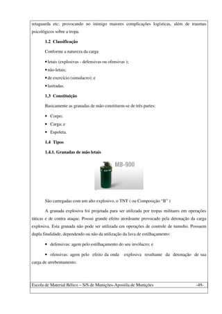 Escola de Material Bélico – S/S de Munições-Apostila de Munições -49-
retaguarda etc; provocando no inimigo maiores complicações logísticas, além de traumas
psicológicos sobre a tropa.
1.2 Classificação
Conforme a natureza da carga
•letais (explosivas - defensivas ou ofensivas );
•não-letais;
•de exercício (simulacro); e
•lastradas.
1.3 Constituição
Basicamente as granadas de mão constituem-se de três partes:
• Corpo;
• Carga; e
• Espoleta.
1.4 Tipos
1.4.1. Granadas de mão letais
São carregadas com um alto explosivo, o TNT ( ou Composição “B” )
A granada explosiva foi projetada para ser utilizada por tropas militares em operações
táticas e de contra ataque. Possui grande efeito atordoante provocado pela detonação da carga
explosiva. Esta granada não pode ser utilizada em operações de controle de tumulto. Possuem
dupla finalidade, dependendo ou não da utilização da luva de estilhaçamento:
• defensivas: agem pelo estilhaçamento do seu invólucro; e
• ofensivas: agem pelo efeito da onda explosiva resultante da detonação de sua
carga de arrebentamento.
 