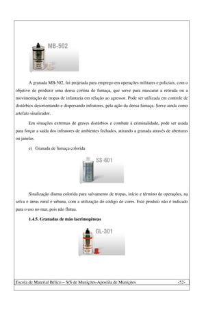 Escola de Material Bélico – S/S de Munições-Apostila de Munições -52-
A granada MB-502, foi projetada para emprego em operações militares e policiais, com o
objetivo de produzir uma densa cortina de fumaça, que serve para mascarar a retirada ou a
movimentação de tropas de infantaria em relação ao agressor. Pode ser utilizada em controle de
distúrbios desorientando e dispersando infratores, pela ação da densa fumaça. Serve ainda como
artefato sinalizador.
Em situações extremas de graves distúrbios e combate à criminalidade, pode ser usada
para forçar a saída dos infratores de ambientes fechados, atirando a granada através de aberturas
ou janelas.
e) Granada de fumaça colorida
Sinalização diurna colorida para salvamento de tropas, início e término de operações, na
selva e áreas rural e urbana, com a utilização do código de cores. Este produto não é indicado
para o uso no mar, pois não flutua.
1.4.5. Granadas de mão lacrimogêneas
 