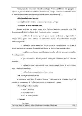 Escola de Material Bélico – S/S de Munições-Apostila de Munições -53-
Foram projetadas para serem utilizadas por tropas Policiais e Militares em operações de
controle de graves distúrbios e combate à criminalidade. Atua por saturação de ambientes através
da geração de intensa nuvem de fumaça contendo agente lacrimogêneo (CS).
1.4.6 Granada de mão lastrada
São completamentes inertes e destinam-se a instrução da tropa.
1.5 Granada de mão M3 c/EOT M9
Granada utilizada por muito tempo pelo Exército Brasileiro, produzida pela CEV
(Companhia de Explosivos Valparaíba). Possui as seguintes vantagens:
• utilização da mesma granada como ofensiva e defensiva, dependendo da
situação tática, apenas com a retirada ou permanência da luva de estilhaçamento no corpo
plástico da granada;
• utilização contra pessoal em distâncias curtas, especialmente guarnições de
armas ou grupos, normalmente abrigados e desenfiados ao tiro tenso das armas portáteis;
• estilhaços em forma e quantidade determinadas pelo pré-ranhuramento da luva
de estilhaçamento;
• peso reduzido do artefato, podendo ser lançado com maior precisão e maiores
distâncias;
• utilização como carga dirigida para rompimento de chapas de aço, trilhos e
outro trabalhos de sapadores;
• utilização como carga de demolição e rutura.
1.5.1. Descrição e nomenclatura
A granada de mão M3 ( Defensiva-Ofensiva ) com espoleta de ogiva de tempo M9,
compõe-se, basicamente, de 2 subconjuntos, com os componentes a seguir:
a) Granada propriamente dita
•corpo ( plástico );
•carga explosiva; e
•luva de estilhaçamento.
b) Espoleta
•capacete;
 