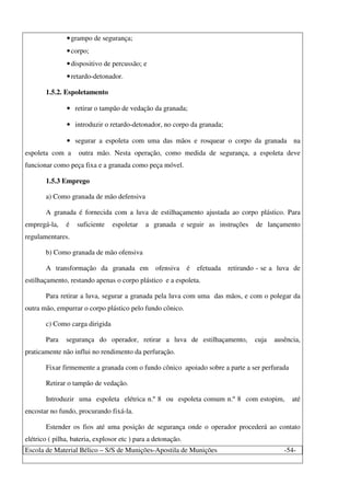 Escola de Material Bélico – S/S de Munições-Apostila de Munições -54-
•grampo de segurança;
•corpo;
•dispositivo de percussão; e
•retardo-detonador.
1.5.2. Espoletamento
• retirar o tampão de vedação da granada;
• introduzir o retardo-detonador, no corpo da granada;
• segurar a espoleta com uma das mãos e rosquear o corpo da granada na
espoleta com a outra mão. Nesta operação, como medida de segurança, a espoleta deve
funcionar como peça fixa e a granada como peça móvel.
1.5.3 Emprego
a) Como granada de mão defensiva
A granada é fornecida com a luva de estilhaçamento ajustada ao corpo plástico. Para
empregá-la, é suficiente espoletar a granada e seguir as instruções de lançamento
regulamentares.
b) Como granada de mão ofensiva
A transformação da granada em ofensiva é efetuada retirando - se a luva de
estilhaçamento, restando apenas o corpo plástico e a espoleta.
Para retirar a luva, segurar a granada pela luva com uma das mãos, e com o polegar da
outra mão, empurrar o corpo plástico pelo fundo cônico.
c) Como carga dirigida
Para segurança do operador, retirar a luva de estilhaçamento, cuja ausência,
praticamente não influi no rendimento da perfuração.
Fixar firmemente a granada com o fundo cônico apoiado sobre a parte a ser perfurada
Retirar o tampão de vedação.
Introduzir uma espoleta elétrica n.º 8 ou espoleta comum n.º 8 com estopim, até
encostar no fundo, procurando fixá-la.
Estender os fios até uma posição de segurança onde o operador procederá ao contato
elétrico ( pilha, bateria, explosor etc ) para a detonação.
 