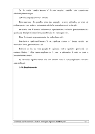 Escola de Material Bélico – S/S de Munições-Apostila de Munições -55-
Se for usada espoleta comum n.º 8, com estopim, cortá-lo com comprimento
suficiente para se abrigar.
d) Como carga de demolição e rutura
Para segurança do operador, retirar das granadas a serem utilizadas, as luvas de
estilhaçamento, cuja ausência praticamente não influi no rendimento da perfuração.
De acordo com os manuais de demolição regulamentares, calcular o posicionamento e a
quantidade de explosivo necessária para obtenção dos efeitos previstos.
Fixar firmemente as granadas entre si e no local desejado.
Introduzir as espoletas elétricas n.º 8 ou espoletas comuns n.º 8 com estopim até
encostar no fundo, procurando fixá-las.
Estender os fios até uma posição de segurança onde o operador procederá aos
contatos elétricos ( pilha, bateria, explosor etc ), para a detonação, levando em conta a
resistência elétrica total.
Se for usada a espoleta comum n.º 8 com estopim, cortá-lo com comprimento suficiente
para se abrigar.
1.5.4. Funcionamento
 
