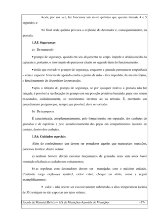 Escola de Material Bélico – S/S de Munições-Apostila de Munições -57-
•esta, por sua vez, faz funcionar um misto químico que queima durante 4 e 5
segundos; e
•o final desta queima provoca a explosão do detonador e, consequentemente, da
granada.
1.5.5. Seguranças
a) De manuseio
•grampo de segurança, quando em seu alojamento no corpo, impede o deslocamento do
capacete e, portanto, o movimento do percussor citado no segundo item do funcionamento;
•ainda que retirado o grampo de segurança, enquanto a granada permanecer empunhada
– com o capacete firmemente apoiado contra a palma da mão – fica impedido, da mesma forma,
o funcionamento do dispositivo de percussão;
•após a retirada do grampo de segurança, se por qualquer motivo a granada não for
lançada, é possível a recolocação do grampo em sua posição primitiva bastando, para isso, serem
executados, cuidadosamente, os movimentos inversos ao da retirada. É, entretanto um
procedimento perigoso que, sempre que possível, deve ser evitado.
b) De transporte
É caracterizada, complementarmente, pelo fornecimento, em separado, dos cunhetes de
granadas e de espoletas e pelo acondicionamento das peças em compartimentos isolados de
contato, dentro dos cunhetes.
1.5.6. Cuidados especiais
Além do conhecimento que devem ser portadores aqueles que manuseiam munições,
podemos lembrar, dentre outros:
a) nenhum homem deverá executar lançamentos de granadas reais sem antes haver
mostrado eficiência e cuidado nos treinamentos;
b) as espoletas com detonadores devem ser manejadas com o máximo cuidado.
Contendo carga explosiva sensível, evitar calor, choque ou atrito, como a seguir
exemplificaremos:
• calor – não devem ser excessivamente submetidas a altas temperaturas (acima
de 35.) estejam ou não expostas aos raios solares;
 