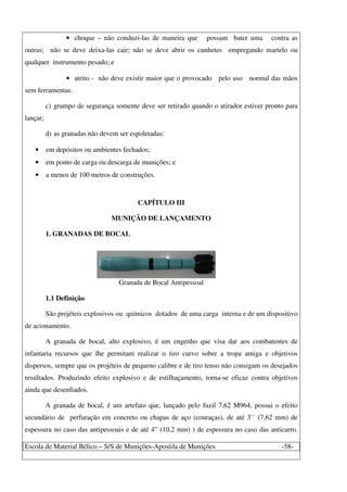 Escola de Material Bélico – S/S de Munições-Apostila de Munições -58-
• choque – não conduzi-las de maneira que possam bater uma contra as
outras; não se deve deixa-las cair; não se deve abrir os cunhetes empregando martelo ou
qualquer instrumento pesado; e
• atrito - não deve existir maior que o provocado pelo uso normal das mãos
sem ferramentas.
c) grampo de segurança somente deve ser retirado quando o atirador estiver pronto para
lançar;
d) as granadas não devem ser espoletadas:
• em depósitos ou ambientes fechados;
• em ponto de carga ou descarga de munições; e
• a menos de 100 metros de construções.
CAPÍTULO III
MUNIÇÃO DE LANÇAMENTO
1. GRANADAS DE BOCAL
Granada de Bocal Antipessoal
1.1 Definição
São projéteis explosivos ou químicos dotados de uma carga interna e de um dispositivo
de acionamento.
A granada de bocal, alto explosivo, é um engenho que visa dar aos combatentes de
infantaria recursos que lhe permitam realizar o tiro curvo sobre a tropa amiga e objetivos
dispersos, sempre que os projéteis de pequeno calibre e de tiro tenso não consigam os desejados
resultados. Produzindo efeito explosivo e de estilhaçamento, torna-se eficaz contra objetivos
ainda que desenfiados.
A granada de bocal, é um artefato que, lançado pelo fuzil 7,62 M964, possui o efeito
secundário de perfuração em concreto ou chapas de aço (couraças), de até 3`` (7,62 mm) de
espessura no caso das antipessoais e de até 4” (10,2 mm) ) de espessura no caso das anticarro.
 