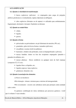 Escola de Material Bélico – S/S de Munições-Apostila de Munições -6-
6.CLASSIFICAÇÃO
6.1. Quanto à velocidade de transformação
• baixos explosivos: (pólvoras) => empregados para cargas de projeção,
artifícios pirotécnicos e eventualmente, ruptura. Queimam ou deflagram.
• altos explosivos (brisantes ou de ruptura) => utilizados para arrebentamento,
fragmentação, destruição e iniciação. Explodem ou detonam.
6.2. Quanto ao estado físico
• sólido;
• líquido;
• gasoso;
6.3. Quanto à forma
• pulverizados ou pulverulentos: em pó (fulminato de mercúrio, PN, etc);
• granulados: grãos de diversa formas e tamanhos (pólvoras);
• em palhetas: escamas (trotil em palhetas);
• bastonetes: cilindros não perfurados, mono ou heptaperfurados e pólvoras;
• massas fundidas: dentro ou fora dos recipientes empregados (petardos e
granadas de artilharia, etc);
• massas plásticas: blocos moldáveis ou qualquer meio de fácil emprego
(compostos C2, C3, etc);
• líquidos finos: ar líquidos, etc;
• líquidos espessos: lama explosiva;
• gelatinosos: dinamite e etc;
6.4. Quanto à associação dos elementos
a) físicos ou mecânicos:
•Por trituração - triturar e misturar para o máximo de homogeneidade.
•Por revestimento - revestir com substância inerte para proteção contra umidade
calor e atrito.
b) químicos: combinação de várias substâncias por processos químicos. ( trotil
que é o tolueno 3 vezes nitrado).
 