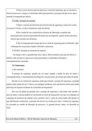 Escola de Material Bélico – S/S de Munições-Apostila de Munições -62-
• Com o recuo da luva-guia do percussor, a mola de segurança, que se encontra à
frente do percussor, começa a se distender (abrir) para permitir a passagem do percussor, que é
mantido à retaguarda por inércia.
2ª FASE: Armação da espoleta:
• Após o máximo de distensão possível da mola de segurança, o percussor estará
livre para ir à frente, só não o fazendo por ação da inércia;
• Em virtude de suas características técnicas de fabricação a espoleta não
funcionará antes de haver percorrido 02 metros de sua trajetória, a partir da boca da arma,
mesmo que encontre um obstáculo;
• Isto é assegurado pelo tempo que leva a mola de segurança para se distender, após
a liberação de sua posição original, liberando o percussor.
2ª ETAPA: Granada no momento do impacto
- Ao atingir o alvo, a granada bate com a ogiva. Neste momento, por ação da inércia, o
êmbolo onde está preso o percussor avança percutindo a o detonador-reforçador e
consequentemente a granada.
1.6. Seguranças
a) De manuseio
O grampo de segurança, quando em seu lugar, impede a ejeção do pino de armar e,
consequentemente, o funcionamento do dispositivo de percussão, até mesmo por efeito de queda.
Devido ao seu sistema de segurança, ainda que retirado o grampo de segurança, a granada
poderá sofrer queda de até 3 metros sem qualquer problema, pois não haverá inércia provocada
pela força do impacto resultante da velocidade de lançamento.
Em caso de queda da granada sem o grampo de segurança, e não tendo sido ejetado o
pino de armar, a mesma poderá ser recolocada no bocal de lançamento sem que isso implique na
segurança do manuseio do artefato; caso contrário, isto é, o pino de armar tendo sido ejetado (o
que dificilmente acontecerá), a granada não deverá ser tocada pois todo o sistema de segurança
foi acionado no sentido da liberação do percussor. A granada deverá, então, ser destruída no
local.
 