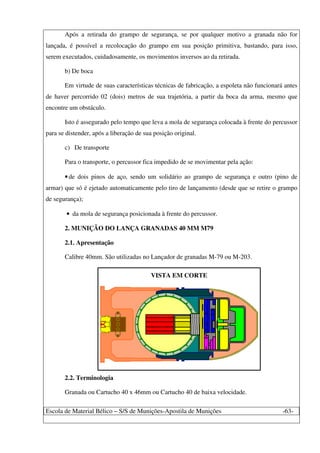 Escola de Material Bélico – S/S de Munições-Apostila de Munições -63-
Após a retirada do grampo de segurança, se por qualquer motivo a granada não for
lançada, é possível a recolocação do grampo em sua posição primitiva, bastando, para isso,
serem executados, cuidadosamente, os movimentos inversos ao da retirada.
b) De boca
Em virtude de suas características técnicas de fabricação, a espoleta não funcionará antes
de haver percorrido 02 (dois) metros de sua trajetória, a partir da boca da arma, mesmo que
encontre um obstáculo.
Isto é assegurado pelo tempo que leva a mola de segurança colocada à frente do percussor
para se distender, após a liberação de sua posição original.
c) De transporte
Para o transporte, o percussor fica impedido de se movimentar pela ação:
•de dois pinos de aço, sendo um solidário ao grampo de segurança e outro (pino de
armar) que só é ejetado automaticamente pelo tiro de lançamento (desde que se retire o grampo
de segurança);
• da mola de segurança posicionada à frente do percussor.
2. MUNIÇÃO DO LANÇA GRANADAS 40 MM M79
2.1. Apresentação
Calibre 40mm. São utilizadas no Lançador de granadas M-79 ou M-203.
VISTA EM CORTE
2.2. Terminologia
Granada ou Cartucho 40 x 46mm ou Cartucho 40 de baixa velocidade.
 