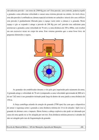 Escola de Material Bélico – S/S de Munições-Apostila de Munições -68-
elevadíssima pressão – em torno de 2500 Kg por cm². Esta pressão, sem controle, poderia expelir
a granada a uma altíssima velocidade e causar uma extrema pressão na culatra. Ao invés disso,
esta alta pressão é confinada na câmara especial existente no cartucho e através dos seus orifícios
esta pressão é gradualmente liberada para o espaço vazio entre a câmara e a granada. Neste
espaço o gás se expande e atinge a pressão de 200 Kg por cm², pressão esta suficiente para
arremessar a granada a uma velocidade de 76 m/s e a uma distância de 350 a 400m, sem resultar
em um excessivo recuo no corpo da arma. Este sistema permitiu que a arma fosse leve, de
pequenas dimensões e segura.
As granadas são estabilizadas durante o vôo pelo giro imprimido pelo raiamento da arma.
A granada atinge a velocidade de 76 m/s (comparados a uma velocidade aproximada de 800 m/ s
de um 7,62 mm) e um granadeiro treinado pode lança-la dentro de uma janela a uma distância de
150 m.
A força centrífuga oriunda da rotação da granada (3700 rpm) faz com que o dispositivo
de armar e segurança arme a granada a uma distância mínima de 14 m do atirador. Após isso a
granada irá detonar com o impacto. Desta forma a cabeça explosiva não pode ser detonada por
causa de uma queda ou se for atingida por um tiro. Esta distância mínima preserva o atirador de
não ser atingido pelo raio de fragmentação da granada.
 